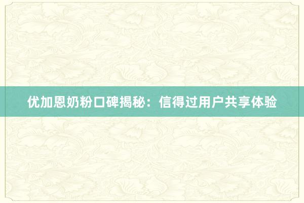 优加恩奶粉口碑揭秘：信得过用户共享体验