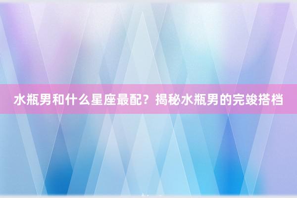 水瓶男和什么星座最配？揭秘水瓶男的完竣搭档