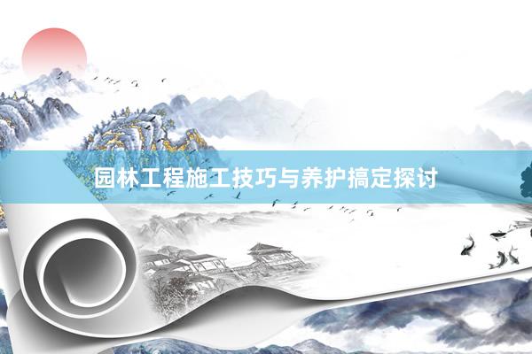 园林工程施工技巧与养护搞定探讨